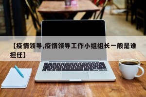 【疫情领导,疫情领导工作小组组长一般是谁担任】