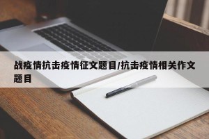 战疫情抗击疫情征文题目/抗击疫情相关作文题目