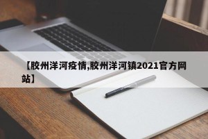 【胶州洋河疫情,胶州洋河镇2021官方网站】