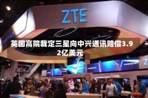 英国高院裁定三星向中兴通讯赔偿3.92亿美元