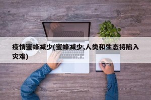 疫情蜜蜂减少(蜜蜂减少,人类和生态将陷入灾难)