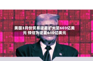 美国3月份贸易逆差扩大至603亿美元 预估为逆差610亿美元