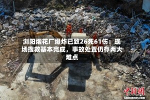 浏阳烟花厂爆炸已致26死61伤：现场搜救基本完成，事故处置仍存两大难点