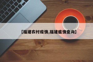【福建农村疫情,福建瘟情查询】
