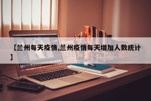 【兰州每天疫情,兰州疫情每天增加人数统计】