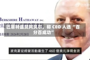 巴菲特盛赞阿贝尔，称 CEO 人选 “百分百成功”