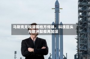 马斯克无视法国检方传唤，科技巨头与欧洲裂痕再加深