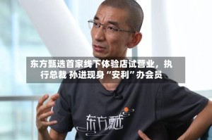 东方甄选首家线下体验店试营业，执行总裁 孙进现身“安利”办会员