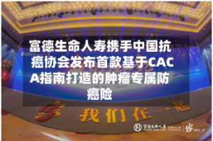 富德生命人寿携手中国抗癌协会发布首款基于CACA指南打造的肿瘤专属防癌险