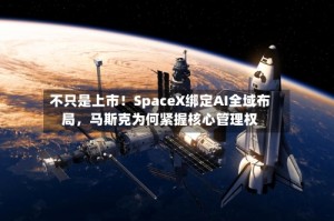 不只是上市！SpaceX绑定AI全域布局，马斯克为何紧握核心管理权