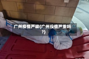 广州疫情严峻(广州役情严重吗?)