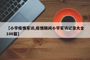 【小学疫情家访,疫情期间小学家访记录大全100篇】