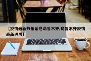 【疫情最新数据消息乌鲁木齐,乌鲁木齐疫情最新进展】