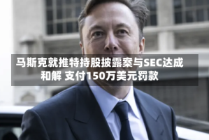 马斯克就推特持股披露案与SEC达成和解 支付150万美元罚款