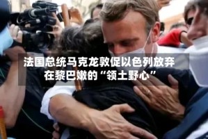 法国总统马克龙敦促以色列放弃在黎巴嫩的“领土野心”