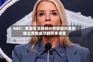 ABC：美国司法部预计将撤销对美联储主席鲍威尔的刑事调查