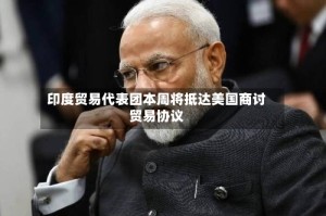 印度贸易代表团本周将抵达美国商讨贸易协议