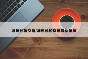 浦东孙桥疫情/浦东孙桥疫情最新情况