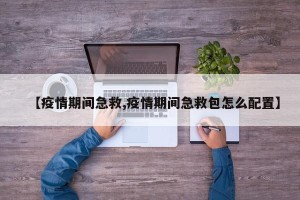 【疫情期间急救,疫情期间急救包怎么配置】