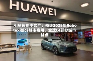 引望智能李文广：预计2028年Robotaxi部分城市商用，全速L4部分城市试点