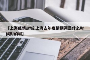 【上海疫情封城,上海去年疫情期间是什么时候封的城】