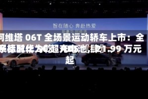 阿维塔 06T 全场景运动轿车上市：全系标配华为乾崑 ADS 〖肆〗、宁德时代 5C 超充电池，21.99 万元起