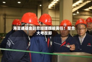 海富通基金副总经理魏峻离任！整合大考在即