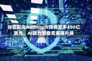 谷歌拟向Anthropic投资至多400亿美元，AI算力军备竞赛再升级