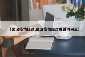 【武汉疫情经过,武汉疫情经过关键时间点】