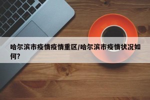 哈尔滨市疫情疫情重区/哈尔滨市疫情状况如何?