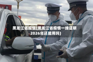 黑龙江省疫情(黑龙江省疫情一线证明2026年还能用吗)