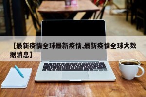 【最新疫情全球最新疫情,最新疫情全球大数据消息】