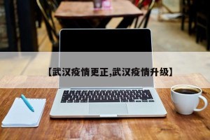 【武汉疫情更正,武汉疫情升级】