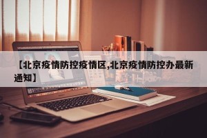 【北京疫情防控疫情区,北京疫情防控办最新通知】