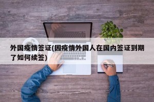 外国疫情签证(因疫情外国人在国内签证到期了如何续签)