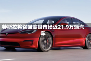 特斯拉将召回美国市场近21.9万辆汽车