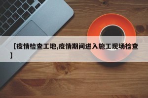 【疫情检查工地,疫情期间进入施工现场检查】