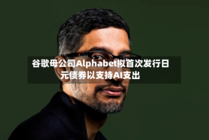 谷歌母公司Alphabet拟首次发行日元债券以支持AI支出
