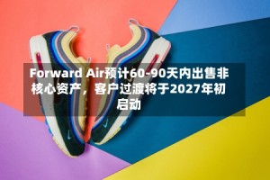 Forward Air预计60-90天内出售非核心资产，客户过渡将于2027年初启动
