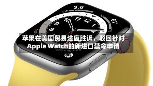 苹果在美国贸易法庭胜诉，驳回针对Apple Watch的新进口禁令申请-第2张图片