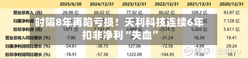 时隔8年再陷亏损！天利科技连续6年扣非净利“失血”-第1张图片