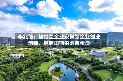李兆前：韧性是企业家带领企业创业创新、穿越周期的必备素质-第1张图片
