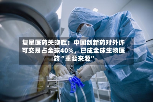 复星医药关晓晖：中国创新药对外许可交易占全球40%，已成全球生物医药“重要来源”-第1张图片