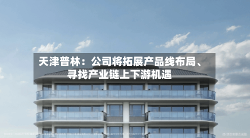 天津普林：公司将拓展产品线布局	、寻找产业链上下游机遇-第1张图片