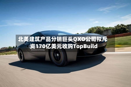 北美建筑产品分销巨头QXO公司拟斥资170亿美元收购TopBuild-第1张图片