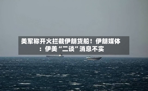 美军称开火拦截伊朗货船！伊朗媒体：伊美“二谈”消息不实-第1张图片
