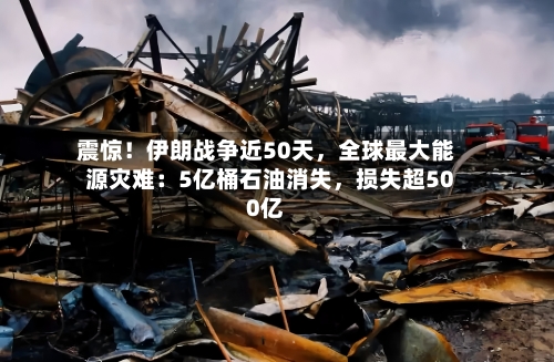 震惊！伊朗战争近50天，全球最大能源灾难：5亿桶石油消失	，损失超500亿-第3张图片