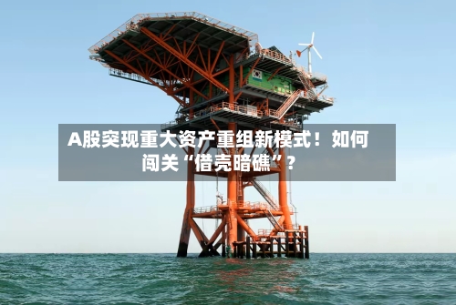 A股突现重大资产重组新模式！如何闯关“借壳暗礁”？-第3张图片