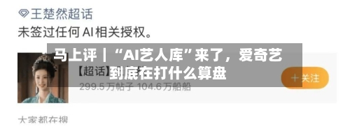 马上评｜“AI艺人库	”来了，爱奇艺到底在打什么算盘-第3张图片
