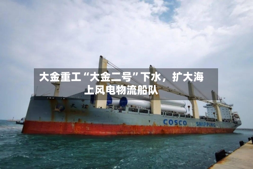 大金重工“大金二号”下水，扩大海上风电物流船队-第3张图片